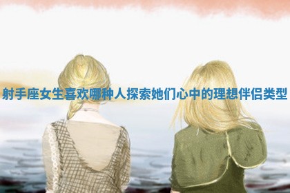 射手座女生 🏗 喜欢哪种人探索她们心中的理想伴侣类 🤓 型 射手座女生 🏗 喜欢哪种人探索她们心中的理想伴侣类 🤓 型